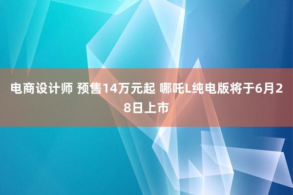 电商设计师 预售14万元起 哪吒L纯电版将于6月28日上市