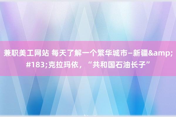 兼职美工网站 每天了解一个繁华城市—新疆&#183;克拉玛依，“共和国石油长子”