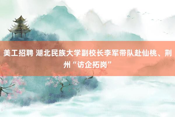 美工招聘 湖北民族大学副校长李军带队赴仙桃、荆州“访企拓岗”