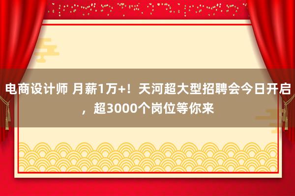 电商设计师 月薪1万+！天河超大型招聘会今日开启，超3000个岗位等你来