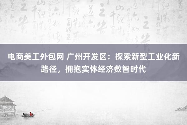 电商美工外包网 广州开发区：探索新型工业化新路径，拥抱实体经济数智时代