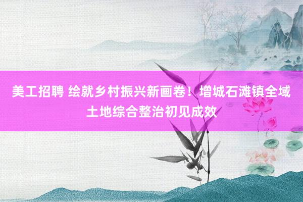 美工招聘 绘就乡村振兴新画卷！增城石滩镇全域土地综合整治初见成效