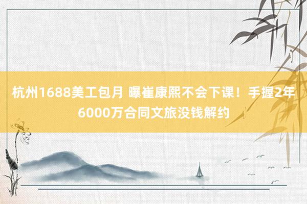 杭州1688美工包月 曝崔康熙不会下课！手握2年6000万合同文旅没钱解约