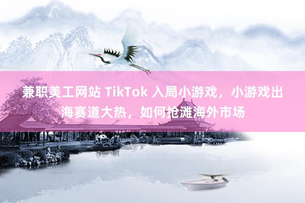 兼职美工网站 TikTok 入局小游戏，小游戏出海赛道大热，如何抢滩海外市场