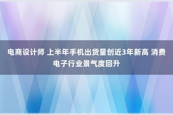 电商设计师 上半年手机出货量创近3年新高 消费电子行业景气度回升