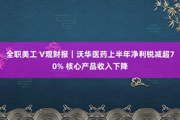 全职美工 V观财报｜沃华医药上半年净利锐减超70% 核心产品收入下降