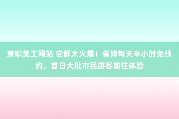 兼职美工网站 尝鲜太火爆！省博每天半小时免预约，首日大批市民游客前往体验