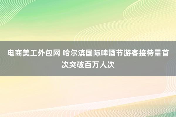 电商美工外包网 哈尔滨国际啤酒节游客接待量首次突破百万人次