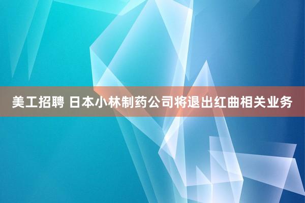 美工招聘 日本小林制药公司将退出红曲相关业务