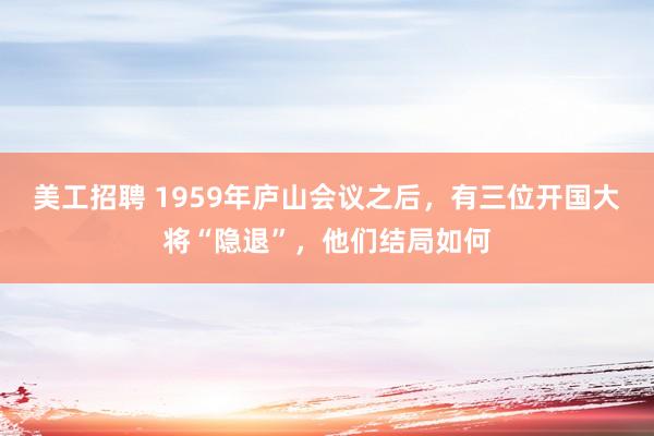 美工招聘 1959年庐山会议之后，有三位开国大将“隐退”，他们结局如何