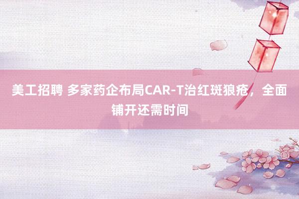 美工招聘 多家药企布局CAR-T治红斑狼疮，全面铺开还需时间