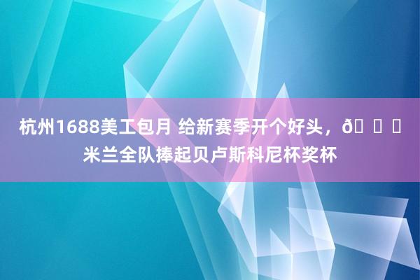 杭州1688美工包月 给新赛季开个好头，🏆米兰全队捧起贝卢斯科尼杯奖杯