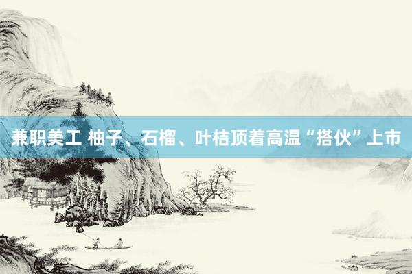 兼职美工 柚子、石榴、叶桔顶着高温“搭伙”上市