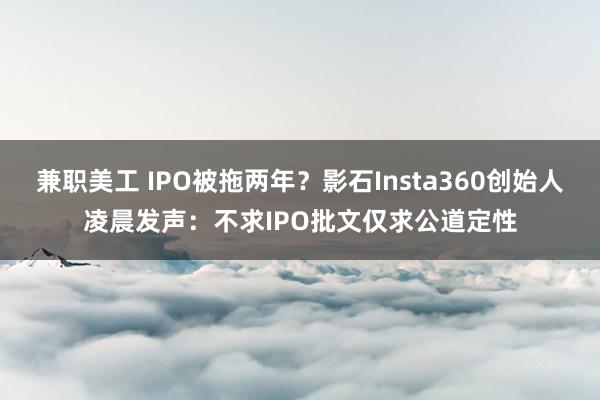 兼职美工 IPO被拖两年？影石Insta360创始人凌晨发声：不求IPO批文仅求公道定性