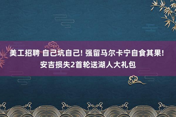 美工招聘 自己坑自己! 强留马尔卡宁自食其果! 安吉损失2首轮送湖人大礼包