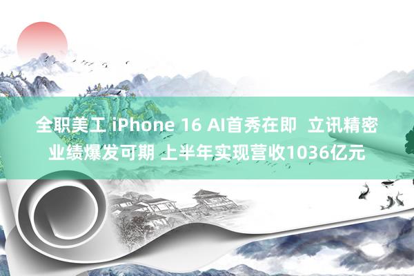 全职美工 iPhone 16 AI首秀在即  立讯精密业绩爆发可期 上半年实现营收1036亿元