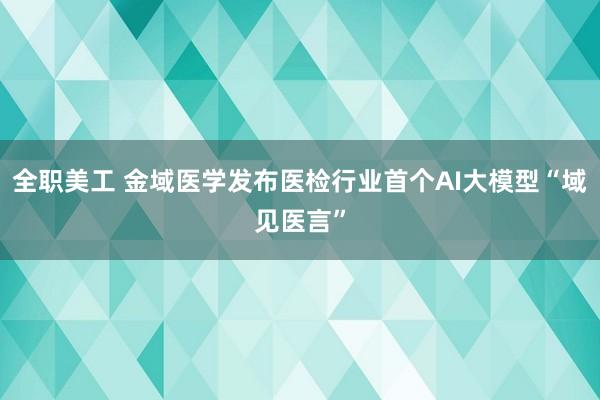 全职美工 金域医学发布医检行业首个AI大模型“域见医言”