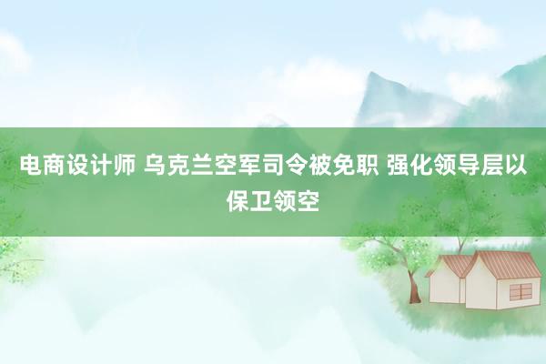 电商设计师 乌克兰空军司令被免职 强化领导层以保卫领空