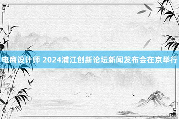 电商设计师 2024浦江创新论坛新闻发布会在京举行