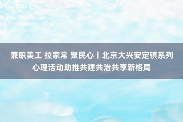 兼职美工 拉家常 聚民心丨北京大兴安定镇系列心理活动助推共建共治共享新格局