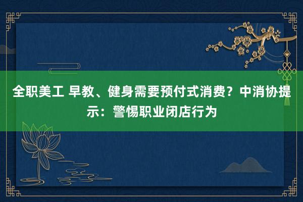 全职美工 早教、健身需要预付式消费？中消协提示：警惕职业闭店行为